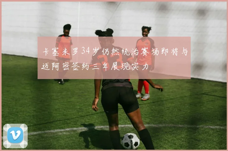 卡塞米罗34岁仍然统治赛场即将与迈阿密签约三年展现实力