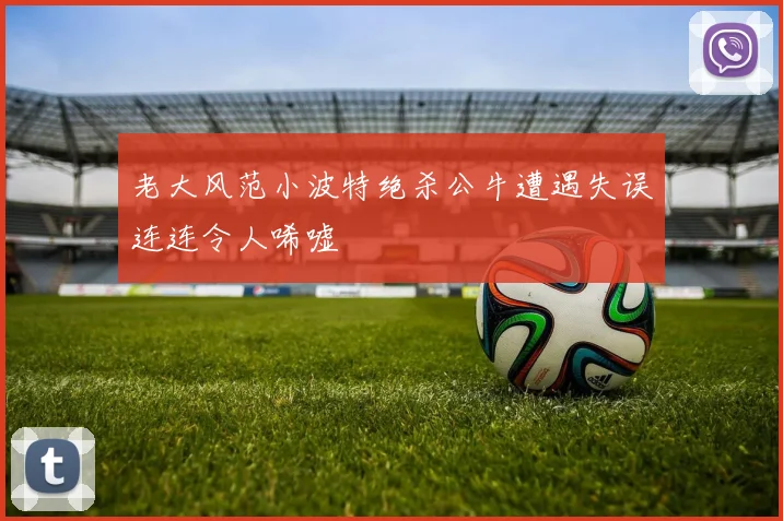 老大风范小波特绝杀公牛遭遇失误连连令人唏嘘