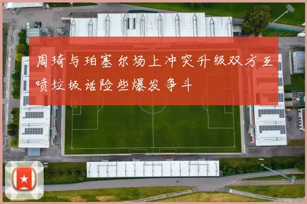 周琦与珀塞尔场上冲突升级双方互喷垃圾话险些爆发争斗