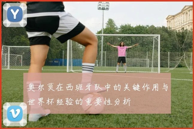 奥尔莫在西班牙队中的关键作用与世界杯经验的重要性分析