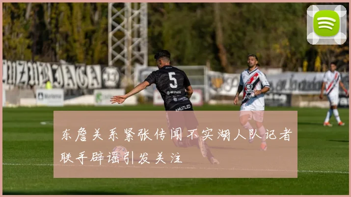 东詹关系紧张传闻不实湖人队记者联手辟谣引发关注