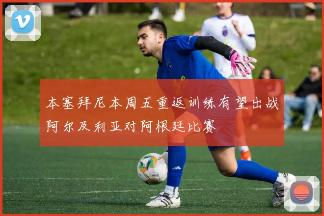 本塞拜尼本周五重返训练有望出战阿尔及利亚对阿根廷比赛