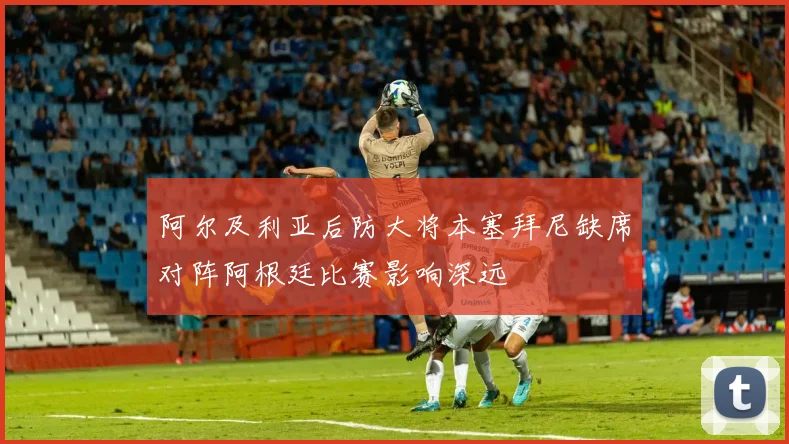 阿尔及利亚后防大将本塞拜尼缺席对阵阿根廷比赛影响深远