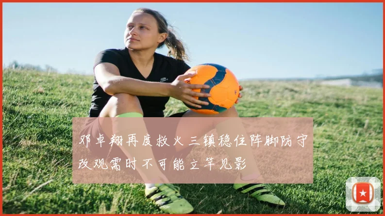 邓卓翔再度救火三镇稳住阵脚防守改观需时不可能立竿见影