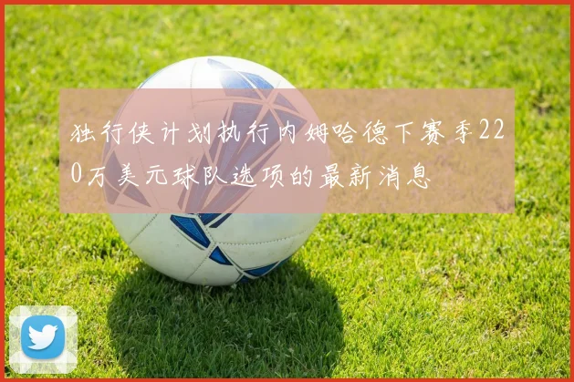 独行侠计划执行内姆哈德下赛季220万美元球队选项的最新消息