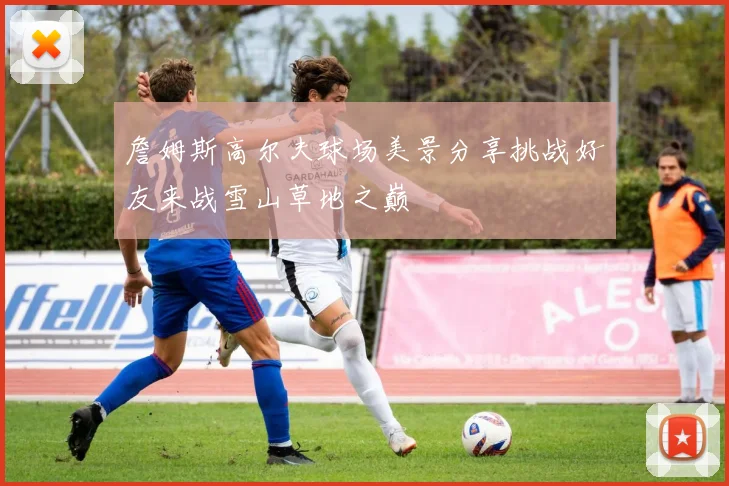 詹姆斯高尔夫球场美景分享挑战好友来战雪山草地之巅