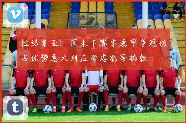 拉诺基亚：国米下赛季意甲争冠仍占优势意大利应考虑孔蒂执教