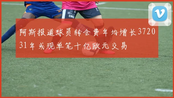 阿斯报道球员转会费年均增长372031年或现单笔十亿欧元交易