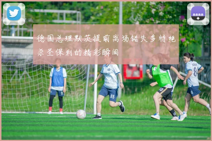 德国总理默茨提前离场错失多特绝杀圣保利的精彩瞬间