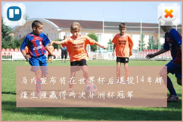 马内宣布将在世界杯后退役14年辉煌生涯赢得两次非洲杯冠军