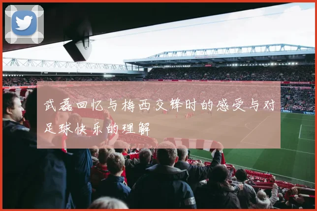 武磊回忆与梅西交锋时的感受与对足球快乐的理解