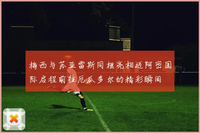 梅西与苏亚雷斯同框亮相迈阿密国际启程前往厄瓜多尔的精彩瞬间