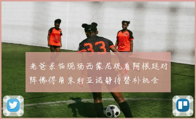 老爸亲临现场西蒙尼观看阿根廷对阵佛得角朱利亚诺静待替补机会