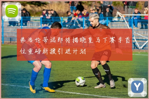 弗洛伦蒂诺即将揭晓皇马下赛季首位重磅新援引进计划