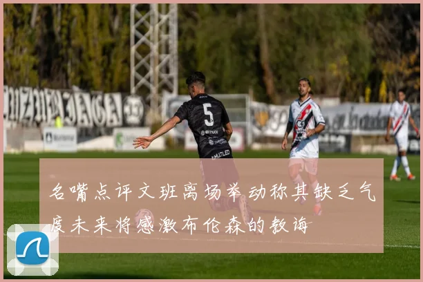 名嘴点评文班离场举动称其缺乏气度未来将感激布伦森的教诲
