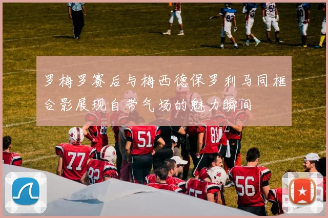 罗梅罗赛后与梅西德保罗利马同框合影展现自带气场的魅力瞬间