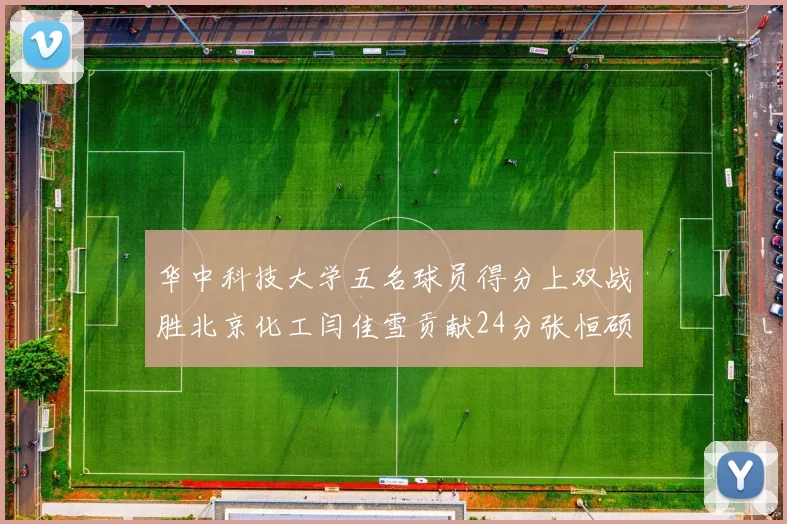 华中科技大学五名球员得分上双战胜北京化工闫佳雪贡献24分张恒硕斩获25分8篮板8助攻