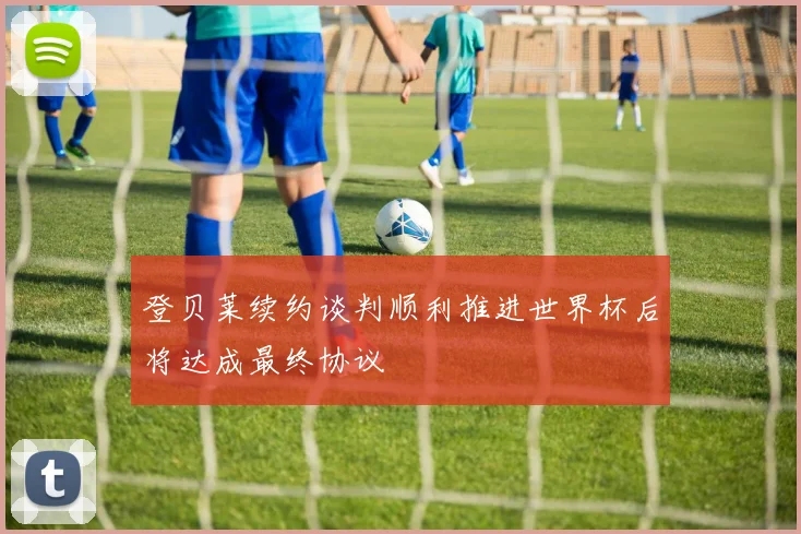 登贝莱续约谈判顺利推进世界杯后将达成最终协议