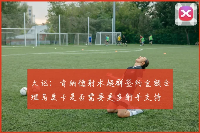 火记：肯纳德射术超群签约金额合理乌度卡是否需要更多射手支持